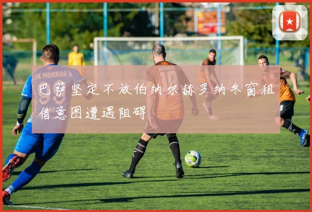 巴萨坚定不放伯纳尔赫罗纳冬窗租借意图遭遇阻碍