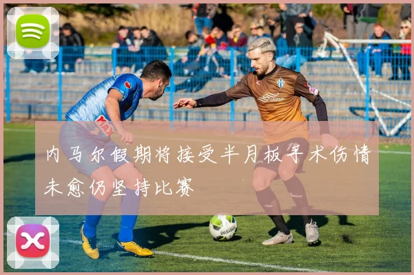 内马尔假期将接受半月板手术伤情未愈仍坚持比赛