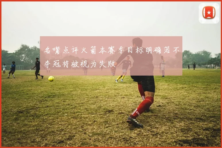 名嘴点评火箭本赛季目标明确若不夺冠将被视为失败