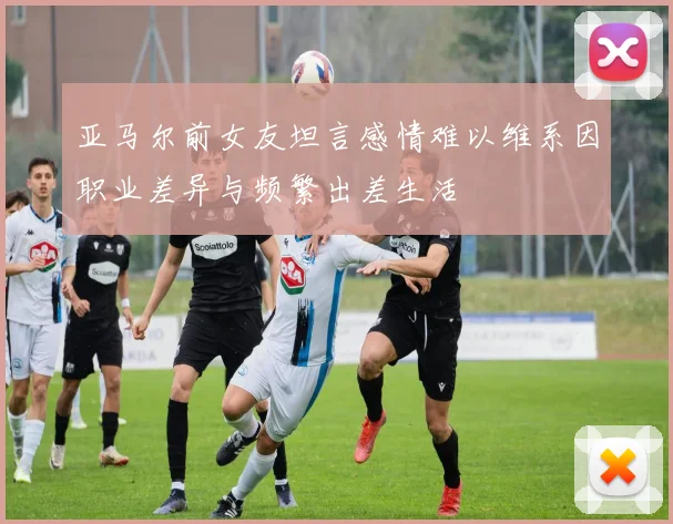 亚马尔前女友坦言感情难以维系因职业差异与频繁出差生活