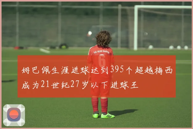姆巴佩生涯进球达到395个超越梅西成为21世纪27岁以下进球王