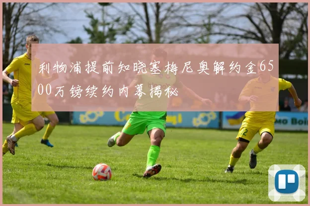 利物浦提前知晓塞梅尼奥解约金6500万镑续约内幕揭秘