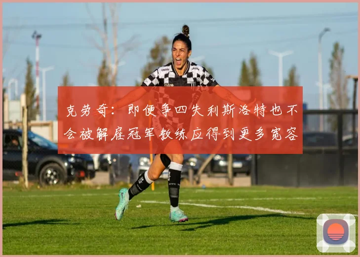 克劳奇：即便争四失利斯洛特也不会被解雇冠军教练应得到更多宽容与理解