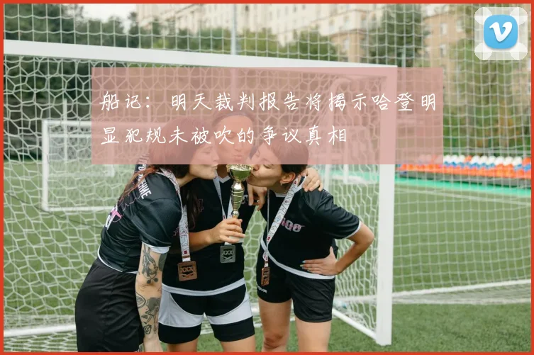 船记：明天裁判报告将揭示哈登明显犯规未被吹的争议真相
