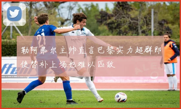 勒阿弗尔主帅直言巴黎实力超群即使替补上场也难以匹敌