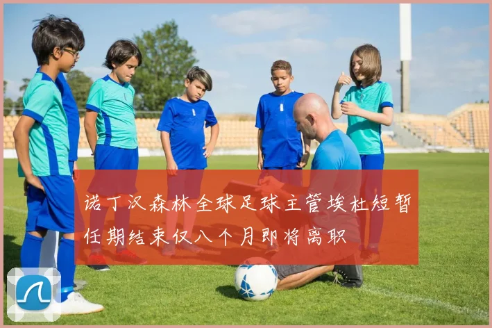 诺丁汉森林全球足球主管埃杜短暂任期结束仅八个月即将离职