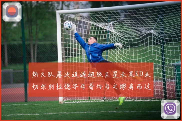 热火队屡次追逐超级巨星未果KD米切尔利拉德字母哥均与之擦肩而过