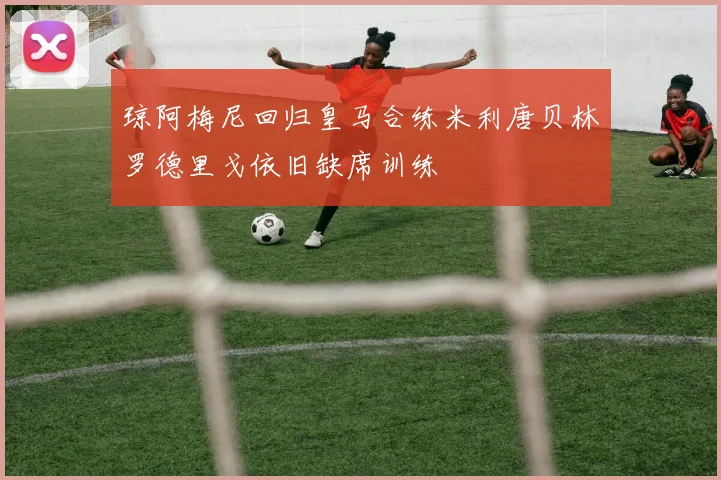 琼阿梅尼回归皇马合练米利唐贝林罗德里戈依旧缺席训练