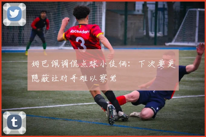 姆巴佩调侃点球小伎俩：下次要更隐蔽让对手难以察觉
