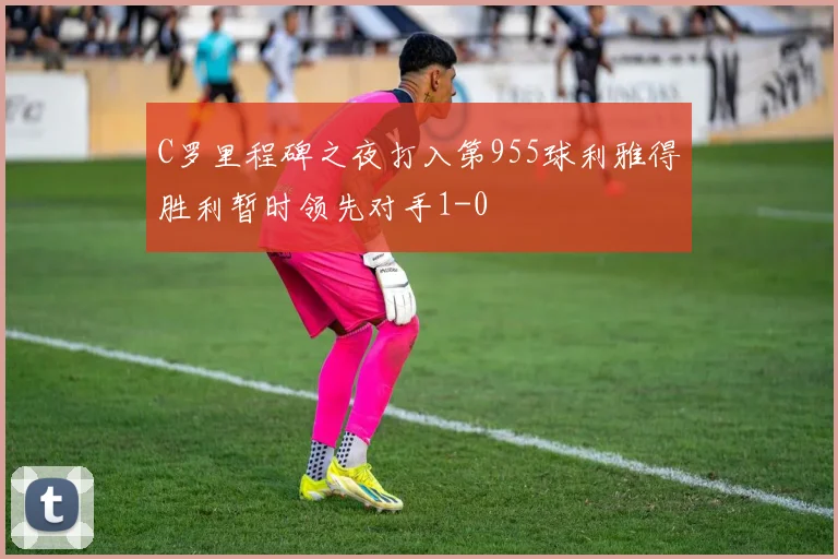 C罗里程碑之夜打入第955球利雅得胜利暂时领先对手1-0