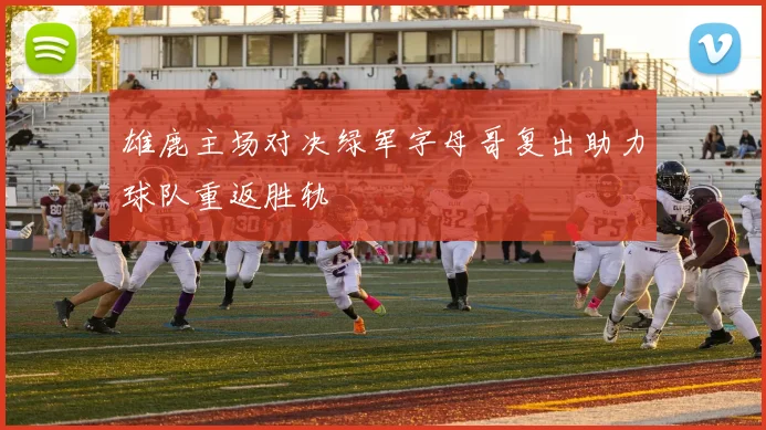 雄鹿主场对决绿军字母哥复出助力球队重返胜轨