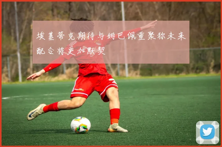 埃基蒂克期待与姆巴佩重聚称未来配合将更加默契
