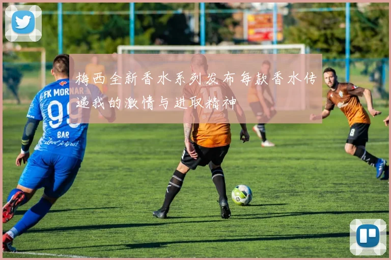 梅西全新香水系列发布每款香水传递我的激情与进取精神
