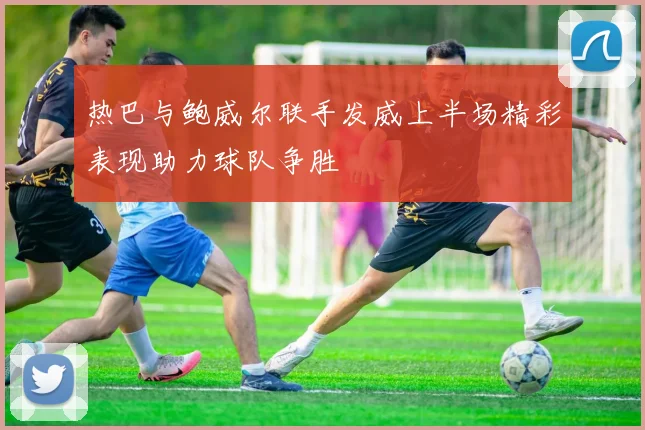 热巴与鲍威尔联手发威上半场精彩表现助力球队争胜