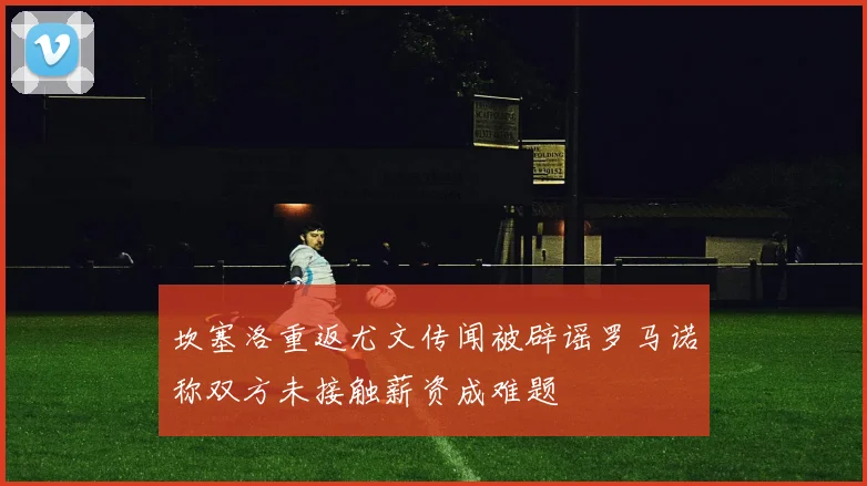 坎塞洛重返尤文传闻被辟谣罗马诺称双方未接触薪资成难题