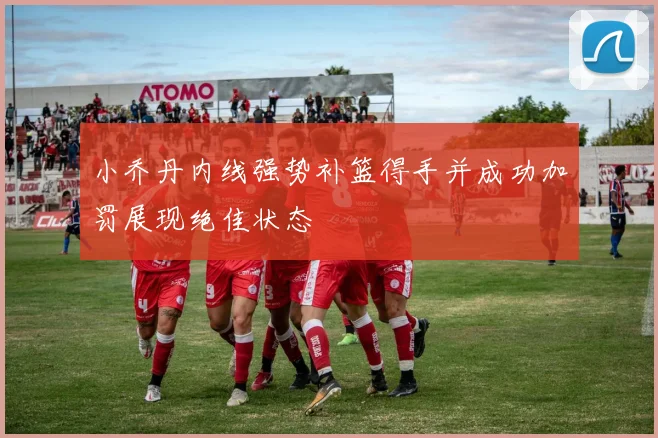 小乔丹内线强势补篮得手并成功加罚展现绝佳状态