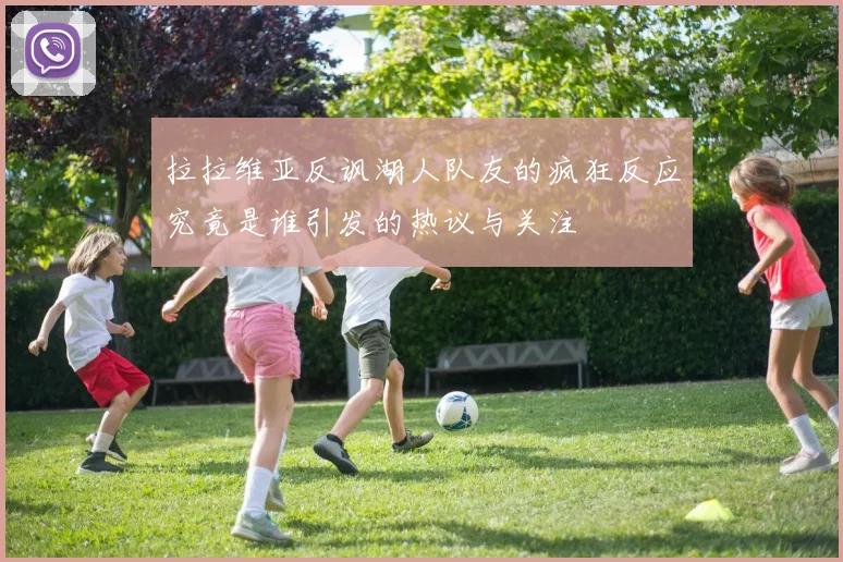 拉拉维亚反讽湖人队友的疯狂反应究竟是谁引发的热议与关注