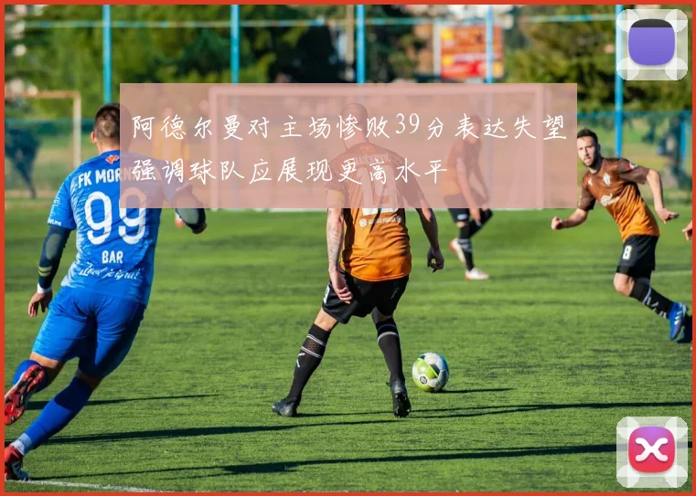 阿德尔曼对主场惨败39分表达失望强调球队应展现更高水平