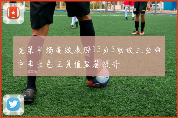 克莱半场高效表现15分5助攻三分命中率出色正负值显著提升