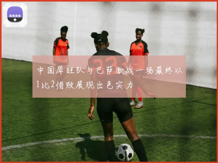中国犀旺队与巴萨激战一场最终以1比2惜败展现出色实力