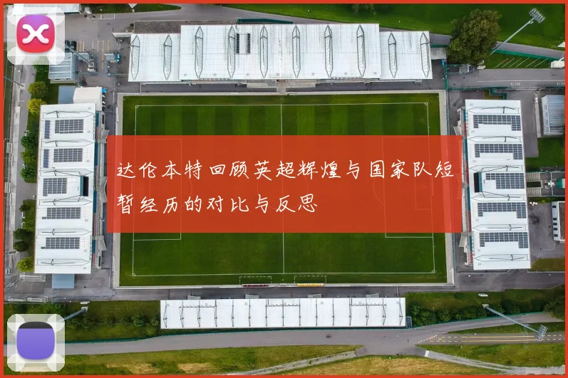 达伦本特回顾英超辉煌与国家队短暂经历的对比与反思