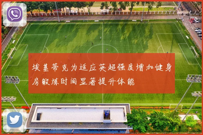 埃基蒂克为适应英超强度增加健身房锻炼时间显著提升体能